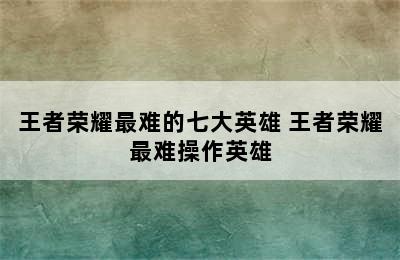 王者荣耀最难的七大英雄 王者荣耀最难操作英雄